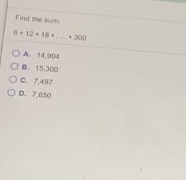 Find the sum.
6+ 12 + 18 +...+ 300
O A. 14,994
O B. 15,300
Oc. 7,497
O D. 7,650
