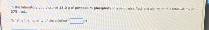 In the laboratory you dissolve 18.0 g of potasslum phosphate in a volumetric flask and add water to a total volume of
375. mL.
What is the molarity of the solutlon?
M.
