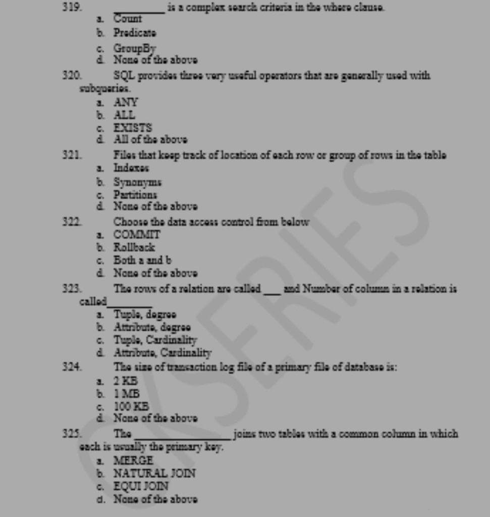 319.
is a complax search criteria in the where clause
a Count
b. Predicate
c. GroupBy
d Nans of the above
320
SQL providas thros vary usaful operators that are ganerally used with
subquaries.
a. ANY
b. ALL
C. EXISTS
d. All of the above
321.
Filos that koap track of location of ach row or group of rows in tihe table
a. Indexes
b. Synonyms
c. Partitions
d None of the above
Choose the data accass control from balow
a. COMMIT
b. Rollback
c. Both a andb
a None of the above
322
The rows of a relation are called amd Numbar of column in a relation is
called
a. Tuple, dogroo
b. Attribute, degree
c. Tuple, Cardinality
d Attribute, Cardinality
The size of transaction log file of a primary file of database is:
a 2 KB
b. 1 MB
c. 100 KB
d None of the above
323.
324.
325
The
joins two tablas with a common column in which
cach is usually the primary kay.
1. MERGE
b. NATURAL JOIN
c. EQUI JOIN
d. None of the above
