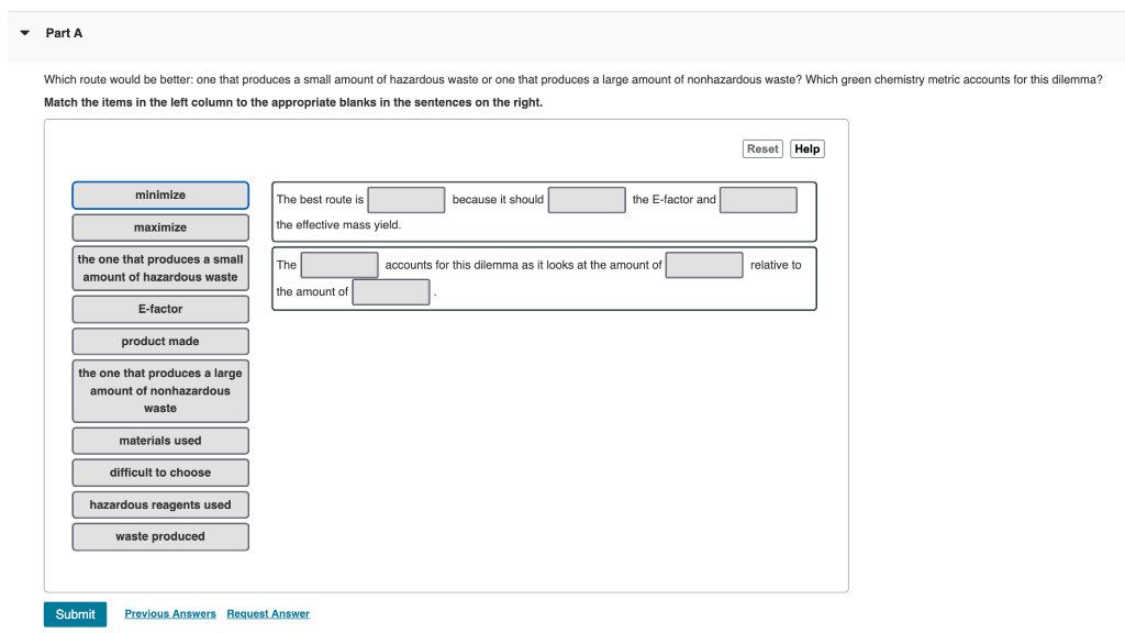 Part A
Which route would be better: one that produces a small amount of hazardous waste or one that produces a large amount of nonhazardous waste? Which green chemistry metric accounts for this dilemma?
Match the items in the left column to the appropriate blanks in the sentences on the right.
Reset Help
minimize
The best route is
because it should
the E-factor and
maximize
the effective mass yield.
the one that produces a small
The
accounts for this dilemma as it looks at the amount of
relative to
amount of hazardous waste
the amount of
E-factor
product made
the one that produces a large
amount
nonhazardous
waste
materials used
difficult to choose
hazardous reagents used
waste produced
Submit
Previous Answers Request Answer
