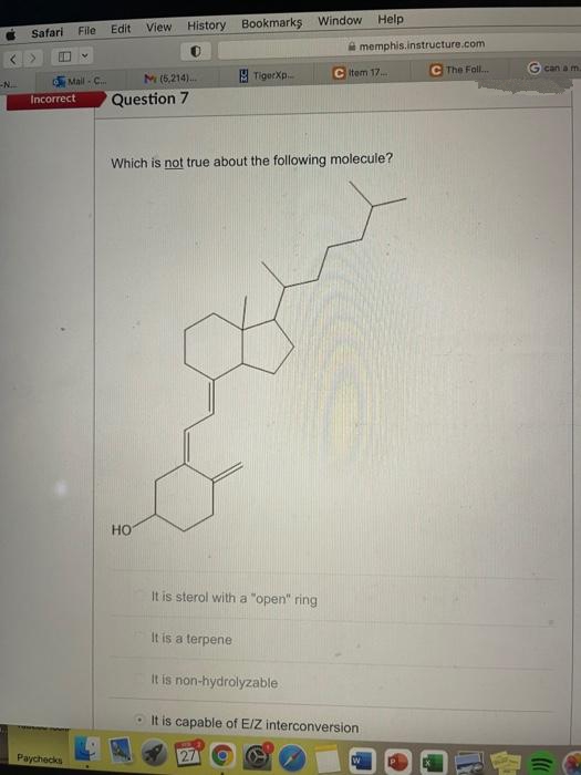 Help
View
History Bookmarks Window
Safari
File
Edit
A memphis.instructure.com
The Foll..
Gcan a m.
M(6,214).
TigerXp.
C item 17.
Mail C...
Question 7
Incorrect
Which is not true about the following molecule?
но
It is sterol with a "open" ring
It is a terpene
It is non-hydrolyzable
O It is capable of E/Z interconversion
Paychecks
