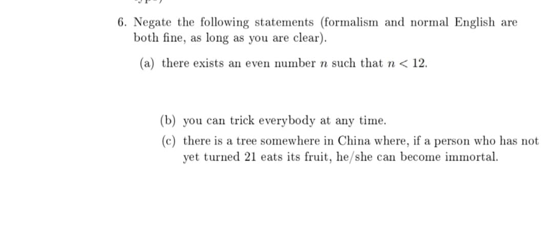 6. Negate the following statements (formalism and normal English are
both fine, as long as you are clear).
(a) there exists an even number n such that n < 12.
(b) you can trick everybody at any time.
(c) there is a tree somewhere in China where, if a person who has not
yet turned 21 eats its fruit, he/she can become immortal.
