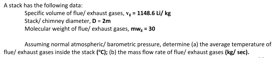 A stack has the following data:
Specific volume of flue/ exhaust gases, vg = 1148.6 Li/ kg
Stack/ chimney diameter, D = 2m
Molecular weight of flue/ exhaust gases, mwg = 30
Assuming normal atmospheric/ barometric pressure, determine (a) the average temperature of
flue/ exhaust gases inside the stack (°C); (b) the mass flow rate of flue/ exhaust gases (kg/sec).