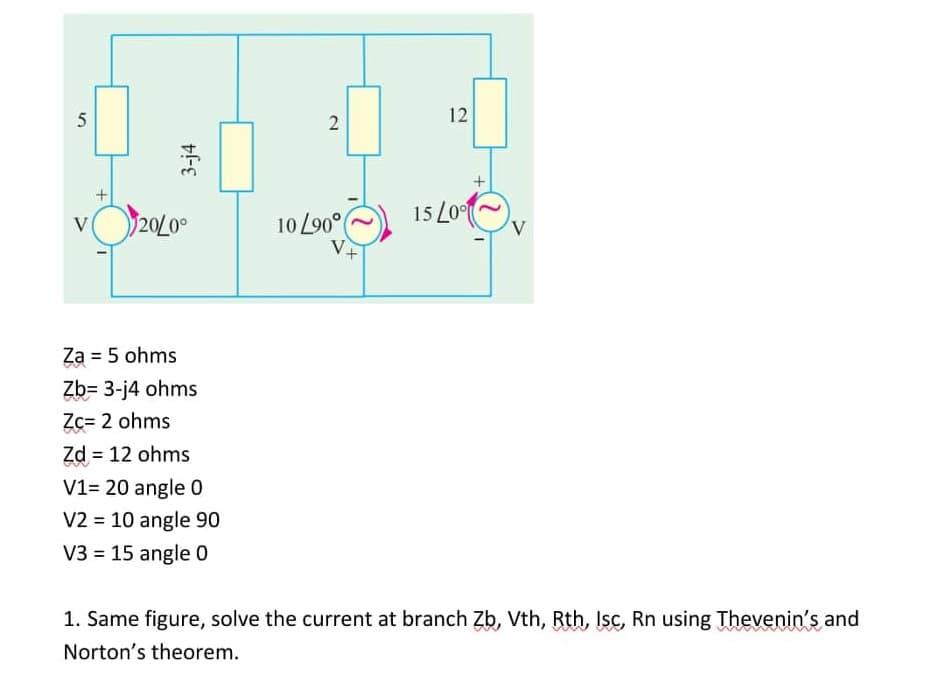 5
3-j4
20/0⁰
2
10 L90°
12
15 Lon
V
V
Za = 5 ohms
Zb= 3-j4 ohms
Zc= 2 ohms
Zd = 12 ohms
V1= 20 angle 0
V2 = 10 angle 90
V3 = 15 angle 0
1. Same figure, solve the current at branch Zb, Vth, Rth, Isc, Rn using Thevenin's and
Norton's theorem.
V