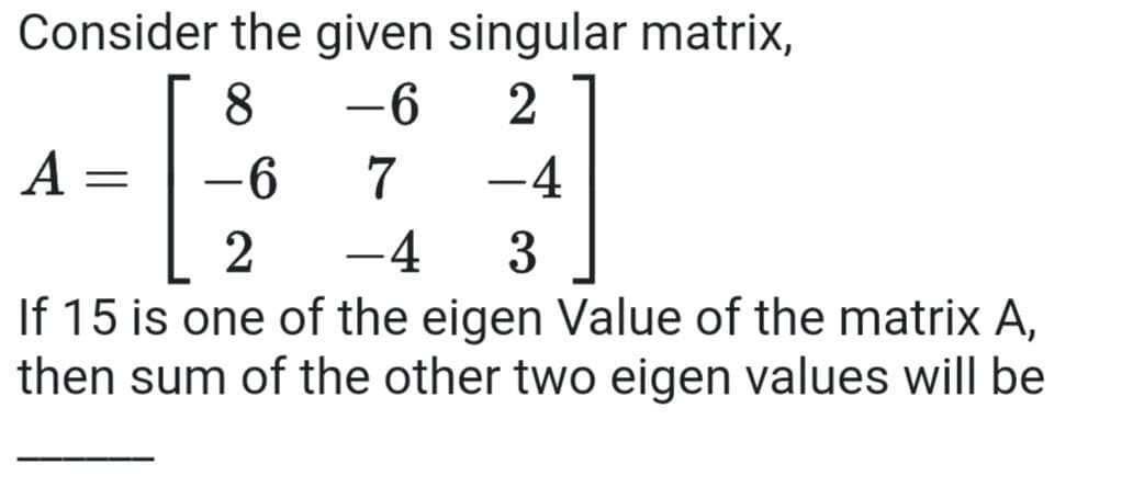 Consider the given singular matrix,
8
-6
2
A
7
-4
-
3
If 15 is one of the eigen Value of the matrix A,
then sum of the other two eigen values will be
-4
|
