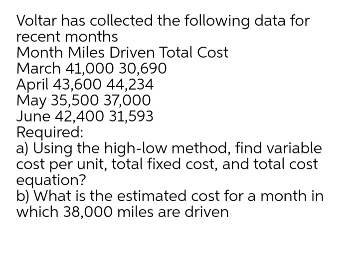 Voltar has collected the following data for
recent months
Month Miles Driven Total Cost
March 41,00O 30,690
April 43,600 44,234
May 35,500 37,000
June 42,400 31,593
Required:
a) Using the high-low method, find variable
cost per unit, total fixed cost, and total cost
equation?
b) What is the estimated cost for a month in
which 38,000 miles are driven
