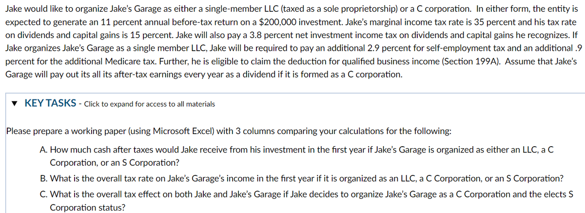 Jake would like to organize Jake's Garage as either a single-member LLC (taxed as a sole proprietorship) or a C corporation. In either form, the entity is
expected to generate an 11 percent annual before-tax return on a $200,000 investment. Jake's marginal income tax rate is 35 percent and his tax rate
on dividends and capital gains is 15 percent. Jake will also pay a 3.8 percent net investment income tax on dividends and capital gains he recognizes. If
Jake organizes Jake's Garage as a single member LLC, Jake will be required to pay an additional 2.9 percent for self-employment tax and an additional .9
percent for the additional Medicare tax. Further, he is eligible to claim the deduction for qualified business income (Section 199A). Assume that Jake's
Garage will pay out its all its after-tax earnings every year as a dividend if it is formed as a C corporation.
▾ KEY TASKS - Click to expand for access to all materials
Please prepare a working paper (using Microsoft Excel) with 3 columns comparing your calculations for the following:
A. How much cash after taxes would Jake receive from his investment in the first year if Jake's Garage is organized as either an LLC, a C
Corporation, or an S Corporation?
B. What is the overall tax rate on Jake's Garage's income in the first year if it is organized as an LLC, a C Corporation, or an S Corporation?
C. What is the overall tax effect on both Jake and Jake's Garage if Jake decides to organize Jake's Garage as a C Corporation and the elects S
Corporation status?