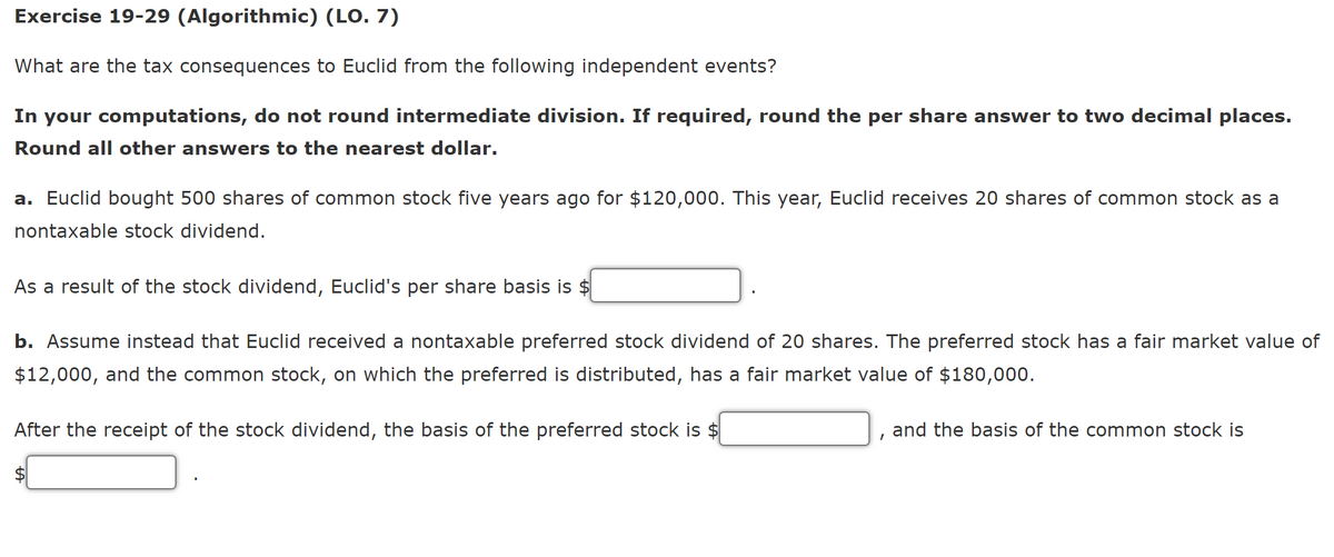 Exercise 19-29 (Algorithmic) (LO. 7)
What are the tax consequences to Euclid from the following independent events?
In your computations, do not round intermediate division. If required, round the per share answer to two decimal places.
Round all other answers to the nearest dollar.
a. Euclid bought 500 shares of common stock five years ago for $120,000. This year, Euclid receives 20 shares of common stock as a
nontaxable stock dividend.
As a result of the stock dividend, Euclid's per share basis is $
b. Assume instead that Euclid received a nontaxable preferred stock dividend of 20 shares. The preferred stock has a fair market value of
$12,000, and the common stock, on which the preferred is distributed, has a fair market value of $180,000.
After the receipt of the stock dividend, the basis of the preferred stock is $
and the basis of the common stock is