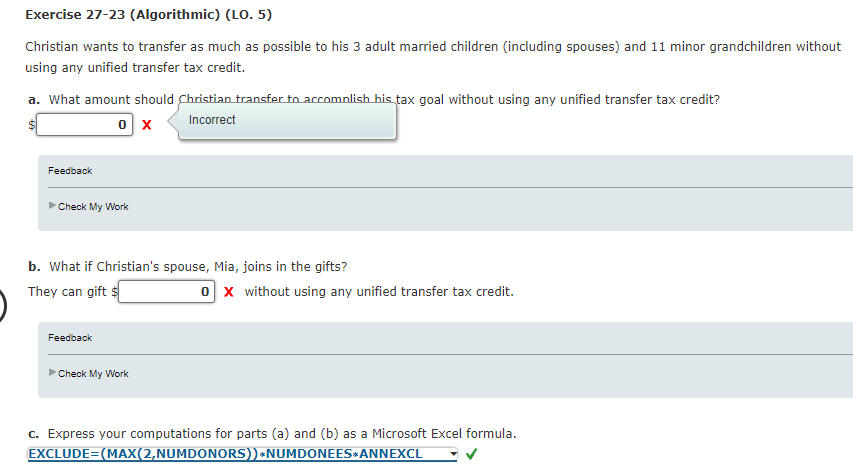 Exercise 27-23 (Algorithmic) (LO. 5)
Christian wants to transfer as much as possible to his 3 adult married children (including spouses) and 11 minor grandchildren without
using any unified transfer tax credit.
a. What amount should Christian transfer to accomplish his tax goal without using any unified transfer tax credit?
0 X Incorrect
Feedback
►Check My Work
b. What if Christian's spouse, Mia, joins in the gifts?
They can gift $
Feedback
►Check My Work
0 X without using any unified transfer tax credit.
c. Express your computations for parts (a) and (b) as a Microsoft Excel formula.
EXCLUDE=(MAX(2,NUMDONORS))*NUMDONEES ANNEXCL