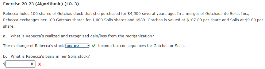 Exercise 20-23 (Algorithmic) (LO. 3)
Rebecca holds 100 shares of Gotchas stock that she purchased for $4,900 several years ago. In a merger of Gotchas into Solis, Inc.,
Rebecca exchanges her 100 Gotchas shares for 1,000 Solis shares and $980. Gotchas is valued at $107.80 per share and Solis at $9.80 per
share.
a. What is Rebecca's realized and recognized gain/loss from the reorganization?
The exchange of Rebecca's stock has no
b. What is Rebecca's basis in her Solis stock?
0 X
✔ income tax consequences for Gotchas or Solis.