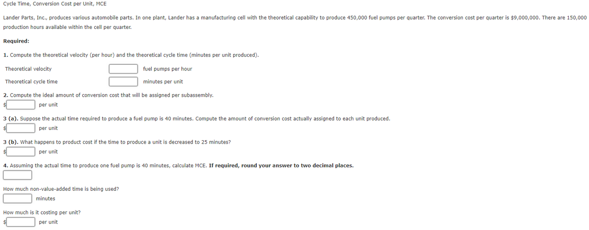 Cycle Time, Conversion Cost per Unit, MCE
Lander Parts, Inc., produces various automobile parts. In one plant, Lander has a manufacturing cell with the theoretical capability to produce 450,000 fuel pumps per quarter. The conversion cost per quarter is $9,000,000. There are 150,000
production hours available within the cell per quarter.
Required:
1. Compute the theoretical velocity (per hour) and the theoretical cycle time (minutes per unit produced).
Theoretical velocity
fuel pumps per hour
Theoretical cycle time
minutes per unit
2. Compute the ideal amount of conversion cost that will be assigned per subassembly.
per unit
3 (a). Suppose the actual time required to produce a fuel pump is 40 minutes. Compute the amount of conversion cost actually assigned to each unit produced.
per unit
$
3 (b). What happens to product cost if the time to produce a unit is decreased to 25 minutes?
per unit
4. Assuming the actual time to produce one fuel pump is 40 minutes, calculate MCE. If required, round your answer to two decimal places.
How much non-value-added time is being used?
minutes
How much is it costing per unit?
per unit