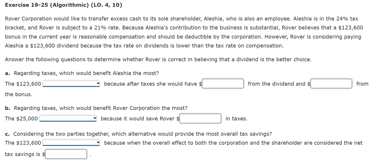 Exercise 19-25 (Algorithmic) (LO. 4, 10)
Rover Corporation would like to transfer excess cash to its sole shareholder, Aleshia, who is also an employee. Aleshia is in the 24% tax
bracket, and Rover is subject to a 21% rate. Because Aleshia's contribution to the business is substantial, Rover believes that a $123,600
bonus in the current year is reasonable compensation and should be deductible by the corporation. However, Rover is considering paying
Aleshia a $123,600 dividend because the tax rate on dividends is lower than the tax rate on compensation.
Answer the following questions to determine whether Rover is correct in believing that a dividend is the better choice.
a. Regarding taxes, which would benefit Aleshia the most?
The $123,600
the bonus.
because after taxes she would have $
b. Regarding taxes, which would benefit Rover Corporation the most?
The $25,000
because it would save Rover $
in taxes.
from the dividend and $
c. Considering the two parties together, which alternative would provide the most overall tax savings?
The $123,600
tax savings is $
from
because when the overall effect to both the corporation and the shareholder are considered the net