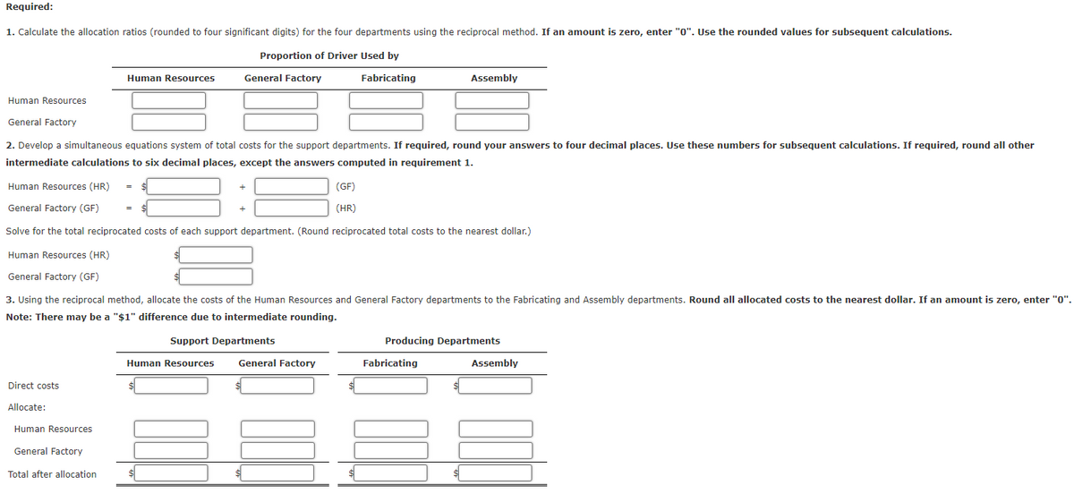 Required:
1. Calculate the allocation ratios (rounded to four significant digits) for the four departments using the reciprocal method. If an amount is zero, enter "0". Use the rounded values for subsequent calculations.
Proportion of Driver Used by
Human Resources
Direct costs
Allocate:
Human Resources
General Factory
2. Develop a simultaneous equations system of total costs for the support departments. If required, round your answers to four decimal places. Use these numbers for subsequent calculations. If required, round all other
intermediate calculations to six decimal places, except the answers computed in requirement 1.
Human Resources
Human Resources (HR)
General Factory (GF)
Solve for the total reciprocated costs of each support department. (Round reciprocated total costs to the nearest dollar.)
Human Resources (HR)
General Factory (GF)
General Factory
Total after allocation.
General Factory
=
3. Using the reciprocal method, allocate the costs of the Human Resources and General Factory departments to the Fabricating and Assembly departments. Round all allocated costs to the nearest dollar. If an amount is zero, enter "0".
Note: There may be a "$1" difference due to intermediate rounding.
Support Departments
Human Resources
Fabricating
(GF)
(HR)
General Factory
Assembly
Producing Departments
Fabricating
Assembly