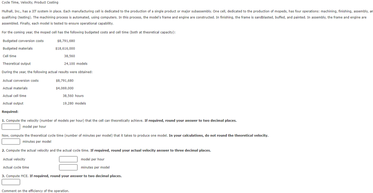 Cycle Time, Velocity, Product Costing
Mulhall, Inc., has a JIT system in place. Each manufacturing cell is dedicated to the production of a single product or major subassembly. One cell, dedicated to the production of mopeds, has four operations: machining, finishing, assembly, an
qualifying (testing). The machining process is automated, using computers. In this process, the model's frame and engine are constructed. In finishing, the frame is sandblasted, buffed, and painted. In assembly, the frame and engine are
assembled. Finally, each model is tested to ensure operational capability.
For the coming year, the moped cell has the following budgeted costs and cell time (both at theoretical capacity):
Budgeted conversion costs
$8,791,680
Budgeted materials
$18,616,000
Cell time
38,560
Theoretical output
24,100 models
During the year, the following actual results were obtained:
Actual conversion costs
Actual materials
Actual cell time
Actual output
$8,791,680
$4,069,000
38,560 hours
19,280 models
Required:
1. Compute the velocity (number of models per hour) that the cell can theoretically achieve. If required, round your answer to two decimal places.
model per hour
Now, compute the theoretical cycle time (number of minutes per model) that it takes to produce one model. In your calculations, do not round the theoretical velocity.
minutes per model
2. Compute the actual velocity and the actual cycle time. If required, round your actual velocity answer to three decimal places.
Actual velocity
model per hour
Actual cycle time
minutes per model
3. Compute MCE. If required, round your answer to two decimal places.
Comment on the efficiency of the operation.