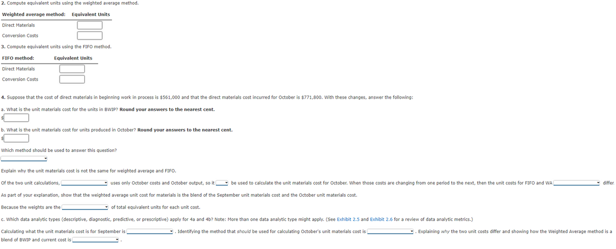 2. Compute equivalent units using the weighted average method.
Weighted
average method: Equivalent Units
Direct Materials
Conversion Costs
3. Compute equivalent units using the FIFO method.
Equivalent Units
FIFO method:
Direct Materials
Conversion Costs
4. Suppose that the cost of direct materials in beginning work in process is $561,000 and that the direct materials cost incurred for October is $771,800. With these changes, answer the following:
a. What is the unit materials cost for the units in BWIP? Round your answers to the nearest cent.
b. What is the unit materials cost for units produced in October? Round your answers to the nearest cent.
Which method should be used to answer this question?
Explain why the unit materials cost is not the same for weighted average and FIFO.
uses only October costs and October output, so it
be used to calculate the unit materials cost for October. When those costs are changing from one period to the next, then the unit costs for FIFO and WA
As part of your explanation, show that the weighted average unit cost for materials is the blend of the September unit materials cost and the October unit materials cost.
Because the weights are the
c. Which data analytic types (descriptive, diagnostic, predictive, or prescriptive) apply for 4a and 4b? Note: More than one data analytic type might apply. (See Exhibit 2.5 and Exhibit 2.6 for a review of data analytic metrics.)
Calculating what the unit materials cost is for September is
Identifying the method that should be used for calculating October's unit materials cost is
blend of BWIP and current cost is
Of the two unit calculations,
of total equivalent units for each unit cost.
differ.
Explaining why the two unit costs differ and showing how the Weighted Average method is a