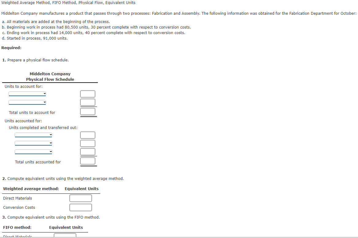 Weighted Average Method, FIFO Method, Physical Flow, Equivalent Units
Middelton Company manufactures a product that passes through two processes: Fabrication and Assembly. The following information was obtained for the Fabrication Department for October:
a. All materials are added at the beginning of the process.
b. Beginning work in process had 80,500 units, 30 percent complete with respect to conversion costs.
c. Ending work in process had 14,000 units, 40 percent complete with respect to conversion costs.
d. Started in process, 91,000 units.
Required:
1. Prepare a physical flow schedule.
Middelton Company
Physical Flow Schedule
Units to account for:
Total units to account for
Units accounted for:
Units completed and transferred out:
Total units accounted for
2. Compute equivalent units using the weighted average method.
Weighted average method: Equivalent Units
Direct Materials
Conversion Costs
3. Compute equivalent units using the FIFO method.
FIFO method:
Equivalent Units
Direct Materiale