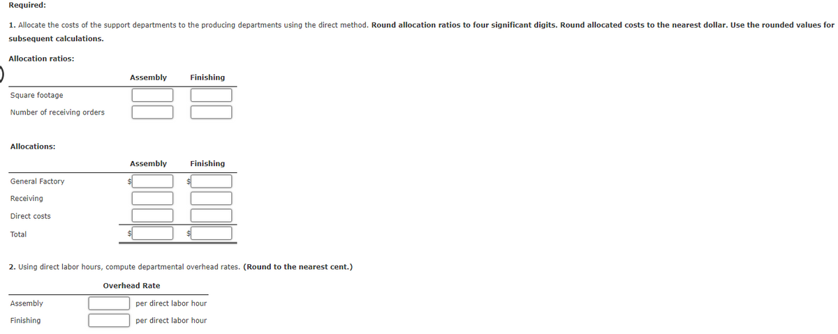 Required:
1. Allocate the costs of the support departments to the producing departments using the direct method. Round allocation ratios to four significant digits. Round allocated costs to the nearest dollar. Use the rounded values for
subsequent calculations.
Allocation ratios:
Square footage
Number of receiving orders
Allocations:
General Factory
Receiving
Direct costs
Total
Assembly
Assembly
Finishing
Assembly
Finishing
Finishing
$
2. Using direct labor hours, compute departmental overhead rates. (Round to the nearest cent.)
Overhead Rate
per direct labor hour
per direct labor hour