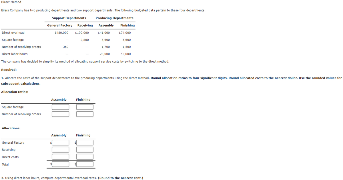 Direct Method
Eilers Company has two producing departments and two support departments. The following budgeted data pertain to these four departments:
Support Departments
Producing Departments
Assembly Finishing
$41,000
5,600
1,700
28,000
42,000
The company has decided to simplify its method of allocating support service costs by switching to the direct method.
Direct overhead
Square footage
Number of receiving orders
Direct labor hours
Allocation ratios:
Square footage
Number of receiving orders
Allocations:
Required:
1. Allocate the costs of the support departments to the producing departments using the direct method. Round allocation ratios to four significant digits. Round allocated costs to the nearest dollar. Use the rounded values for
subsequent calculations.
General Factory
Receiving
Direct costs
General Factory Receiving
$480,000 $190,000
Total
360
Assembly
2,800
Assembly
Finishing
$74,000
5,600
1,500
Finishing
2. Using direct labor hours, compute departmental overhead rates. (Round to the nearest cent.)