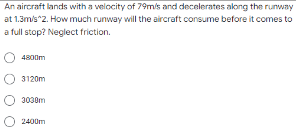 An aircraft lands with a velocity of 79m/s and decelerates along the runway
at 1.3m/s^2. How much runway will the aircraft consume before it comes to
a full stop? Neglect friction.
4800m
3120m
3038m
2400m
