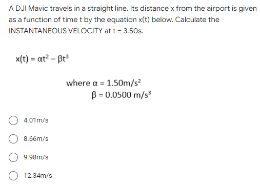 A DJI Mavic travels in a straight line. Its distance x from the airport is given
as a function of time t by the equation x(t) below. Calculate the
INSTANTANEOUS VELOCITY at t = 3.50s.
x(t) = at? – Bt
where α-1.50m/s2
B = 0.0500 m/s
4.01m/s
8.66m/s
9.98m/s
O 12.34m/s
