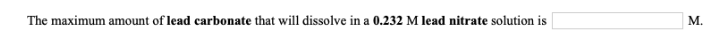 M.
The maximum amount of lead carbonate that will dissolve in a 0.232 M lead nitrate solution is
