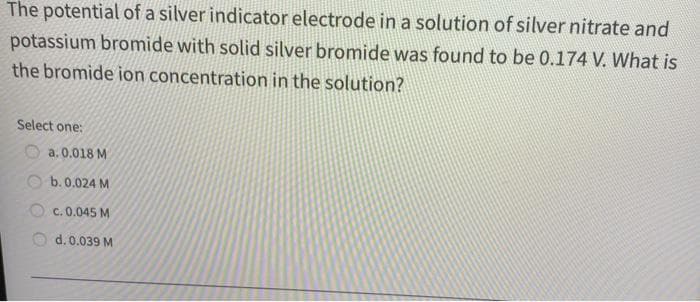 The potential of a silver indicator electrode in a solution of silver nitrate and
potassium bromide with solid silver bromide was found to be 0.174 V. What is
the bromide ion concentration in the solution?
Select one:
a. 0.018 M
b. 0.024 M
c. 0.045 M
d. 0.039 M
