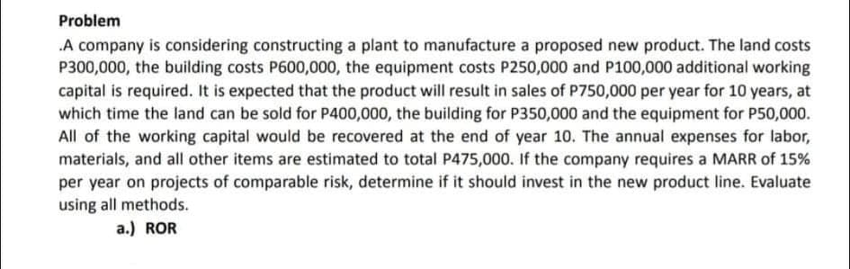 Problem
A company is considering constructing a plant to manufacture a proposed new product. The land costs
P300,000, the building costs P600,000, the equipment costs P250,000 and P100,000 additional working
capital is required. It is expected that the product will result in sales of P750,000 per year for 10 years, at
which time the land can be sold for P400,000, the building for P350,000 and the equipment for P50,000.
All of the working capital would be recovered at the end of year 10. The annual expenses for labor,
materials, and all other items are estimated to total P475,000. If the company requires a MARR of 15%
per year on projects of comparable risk, determine if it should invest in the new product line. Evaluate
using all methods.
a.) ROR
