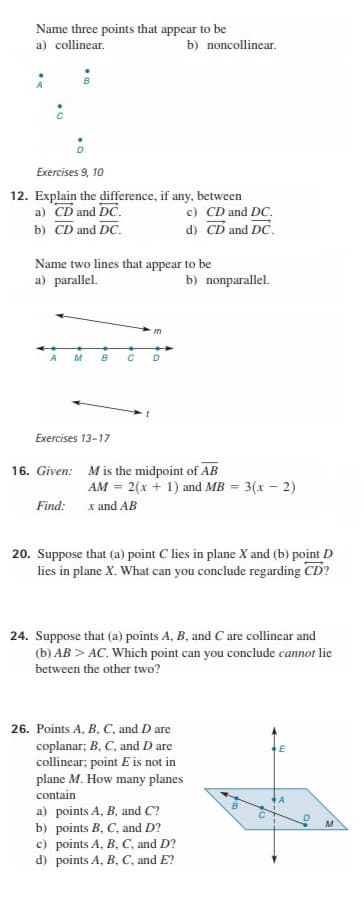 Name three points that appear to be
a) collinear.
b) noncollinear.
Exercises 9, 10
12. Explain the difference, if any, between
a) CD and DC.
b) CD and DC.
c) CD and DC.
d) CD and DC.
Name two lines that appear to be
a) parallel.
b) nonparallel.
m
A
M
B
C D
Exercises 13-17
16. Given: Mis the midpoint of AB
AM = 2(x + 1) and MB = 3(x – 2)
Find: x and AB
20. Suppose that (a) point C lies in plane X and (b) point D
lies in plane X. What can you conclude regarding CD?
24. Suppose that (a) points A, B, and C are collinear and
(b) AB > AC. Which point can you conclude cannot lie
between the other two?
26. Points A, B, C, and D are
coplanar; B, C, and D are
collinear; point E is not in
plane M. How many planes
contain
a) points A, B, and C?
b) points B, C, and D?
c) points A, B, C, and D?
d) points A, B, C, and E?
