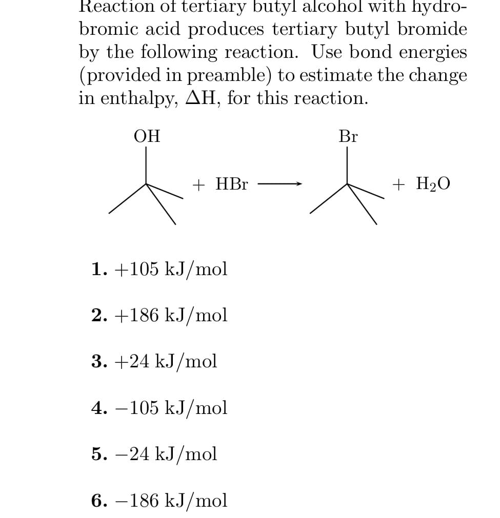 Reaction of tertiary butyl alcohol with hydro-
bromic acid produces tertiary butyl bromide
by the following reaction. Use bond energies
(provided in preamble) to estimate the change
in enthalpy, AH, for this reaction.
OH
+ HBr
1. +105 kJ/mol
2. +186 kJ/mol
3. +24 kJ/mol
4. −105 kJ/mol
5. -24 kJ/mol
6.-186 kJ/mol
Br
+ H₂O