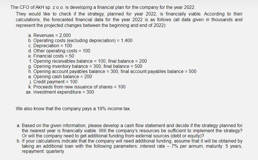 The CFO of AkH sp. z 0.0. is developing a financial plan for the company for the year 2022.
They would like to check if the strategy, planned for year 2022, is financially viable. According to their
calculations, the forecasted financial data for the year 2022 is as follows (all data given in thousands and
represent the projected changes between the beginning and end of 2022):
a. Revenues = 2,000
b. Operating costs (excluding depreciation) = 1,400
c. Depreciation = 100
d. Other operating costs = 100
e. Financial costs = 50
f. Opening receivables balance = 100, final balance = 200
g. Opening inventory balance = 300, final balance = 500
h. Opening account payables balance = 300, final account payables balance = 500
a. Opening cash balance = 200
j. Credit payment = 100
k. Proceeds from new issuance of shares = 100
ax. Investment expenditure = 300
%3D
%3D
We also know that the company pays a 19% income tax.
a. Based on the given information, please develop a cash flow statement and decide if the strategy planned for
the nearest year is financially viable. Will the company's resources be sufficient to implement the strategy?
Or will the company need to get additional funding from external sources (debt or equity)?
b. If your calculations indicate that the company will need additional funding, assume that it will be obtained by
taking an additional loan with the following parameters: interest rate - 7% per annum, maturity: 5 years,
repayment: quarterly.
