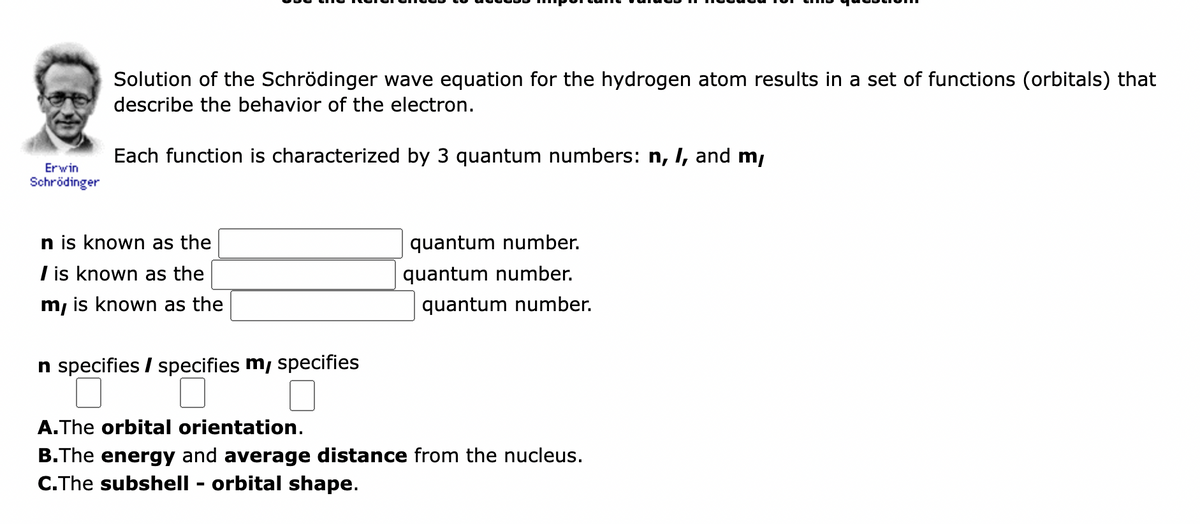 Erwin
Schrödinger
Solution of the Schrödinger wave equation for the hydrogen atom results in a set of functions (orbitals) that
describe the behavior of the electron.
Each function is characterized by 3 quantum numbers: n, I, and m,
n is known as the
I is known as the
m, is known as the
n specifies / specifies m, specifies
quantum number.
quantum number.
quantum number.
A. The orbital orientation.
B.The energy and average distance from the nucleus.
C.The subshell - orbital shape.