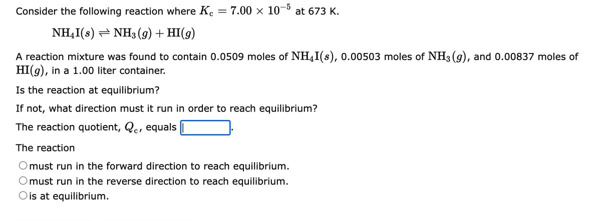 Consider the following reaction where Kc
NH₂I(s)
NH3(g) + HI(g)
A reaction mixture was found to contain 0.0509 moles of NHI(s), 0.00503 moles of NH3(g), and 0.00837 moles of
HI(g), in a 1.00 liter container.
Is the reaction at equilibrium?
If not, what direction must it run in order to reach equilibrium?
The reaction quotient, Qc, equals
The reaction
must run in the forward direction to reach equilibrium.
must run in the reverse direction to reach equilibrium.
O is at equilibrium.
7.00 × 10-5 at 673 K.
=