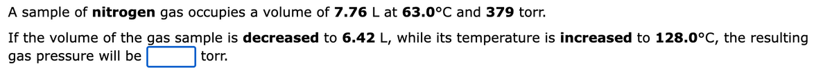 A sample of nitrogen gas occupies a volume of 7.76 L at 63.0°C and 379 torr.
If the volume of the gas sample is decreased to 6.42 L, while its temperature is increased to 128.0°C, the resulting
gas pressure will be
torr.