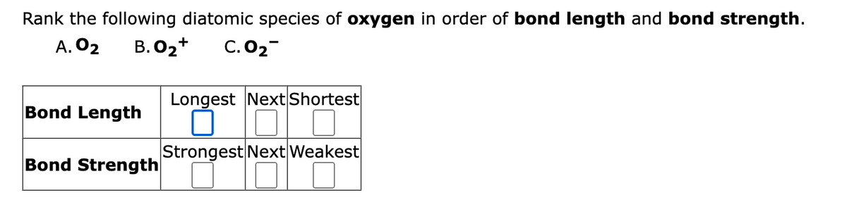 Rank the following diatomic species of oxygen in order of bond length and bond strength.
A. 02 B.O₂+ C.0₂
Bond Length
Bond Strength
Longest Next Shortest
Strongest Next Weakest