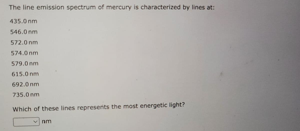 The line emission spectrum of mercury is characterized by lines at:
435.0 nm
546.0 nm
572.0 nm
574.0 nm
579.0 nm
615.0 nm
692.0 nm
735.0 nm
Which of these lines represents the most energetic light?
nm