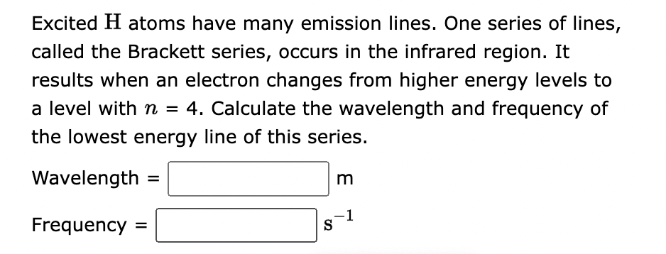 Excited H atoms have many emission lines. One series of lines,
called the Brackett series, occurs in the infrared region. It
results when an electron changes from higher energy levels to
a level with n = 4. Calculate the wavelength and frequency of
the lowest energy line of this series.
Wavelength
Frequency =
=
S
m
-1