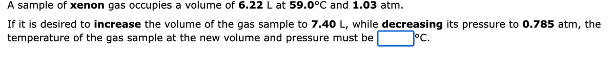 A sample of xenon gas occupies a volume of 6.22 L at 59.0°C and 1.03 atm.
If it is desired to increase the volume of the gas sample to 7.40 L, while decreasing its pressure to 0.785 atm, the
temperature of the gas sample at the new volume and pressure must be
°C.