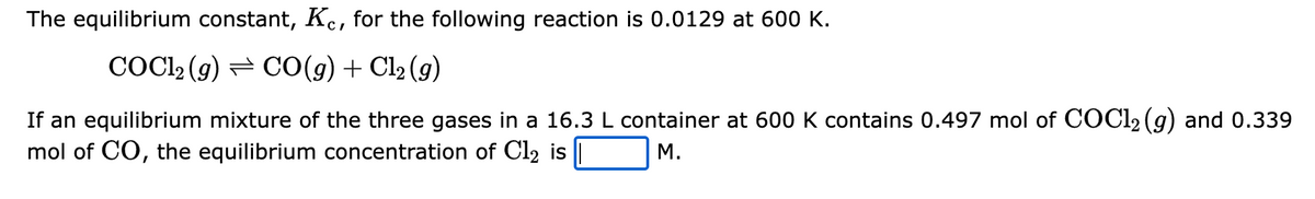 The equilibrium constant, Kc, for the following reaction is 0.0129 at 600 K.
COC12 (g) CO(g) + Cl₂ (g)
If an equilibrium mixture of the three gases in a 16.3 L container at 600 K contains 0.497 mol of COC1₂(g) and 0.339
mol of CO, the equilibrium concentration of Cl2 is ||
M.