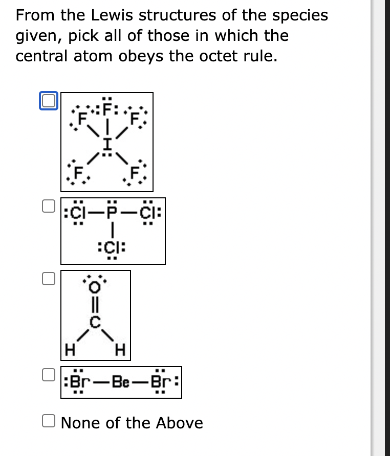 From the Lewis structures of the species
given, pick all of those in which the
central atom obeys the octet rule.
F.
F.
:CI-P-CI:
|
CI:
H
H
:Br-Be-Br:
None of the Above