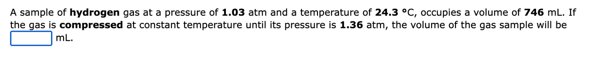 A sample of hydrogen gas at a pressure of 1.03 atm and a temperature of 24.3 °C, occupies a volume of 746 mL. If
the gas is compressed at constant temperature until its pressure is 1.36 atm, the volume of the gas sample will be
mL.