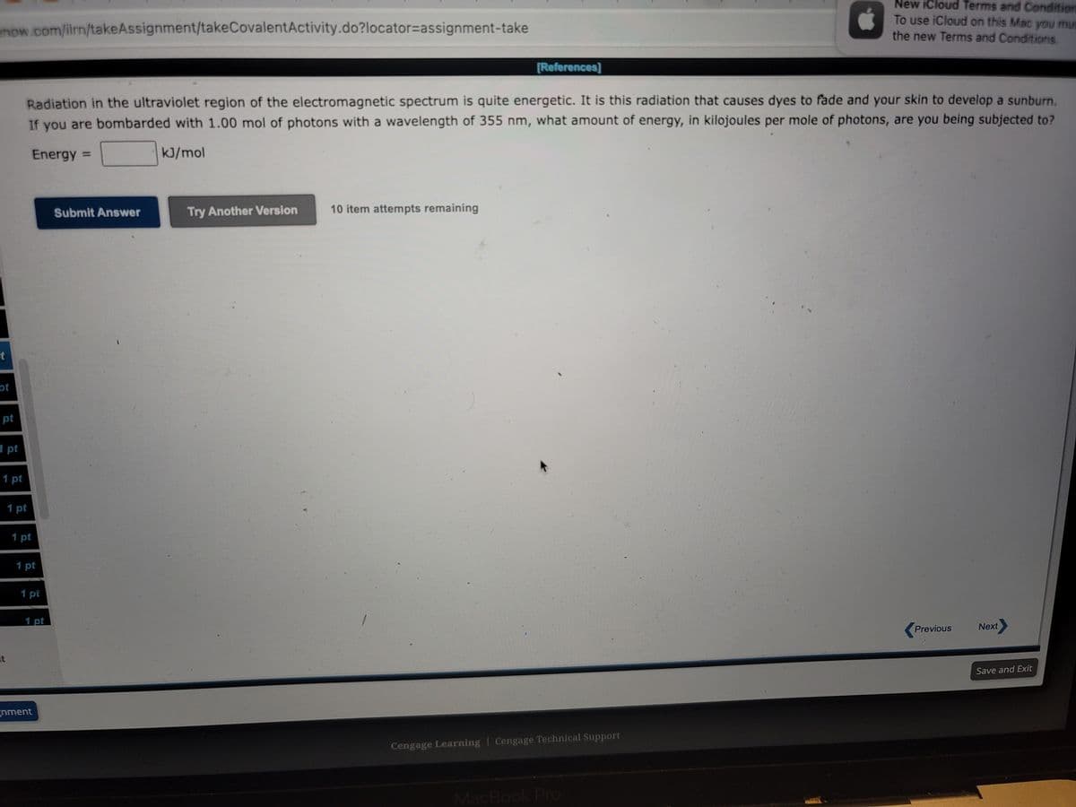 enow.com/ilrn/takeAssignment/takeCovalent Activity.do?locator-assignment-take
t
of
pt
1 pt
1 pt
t
1 pt
Radiation in the ultraviolet region of the electromagnetic spectrum is quite energetic. It is this radiation that causes dyes to fade and your skin to develop a sunburn.
If you are bombarded with 1.00 mol of photons with a wavelength of 355 nm, what amount of energy, in kilojoules per mole of photons, are you being subjected to?
Energy =
kJ/mol
1 pt
1 pt
1 pt
1 pt
gnment
Submit Answer
Try Another Version
[References]
10 item attempts remaining
Cengage Learning Cengage Technical Support
New iCloud Terms and Condition
To use iCloud on this Mac you mus
the new Terms and Conditions.
MacBook Pro
Previous
Next>
Save and Exit