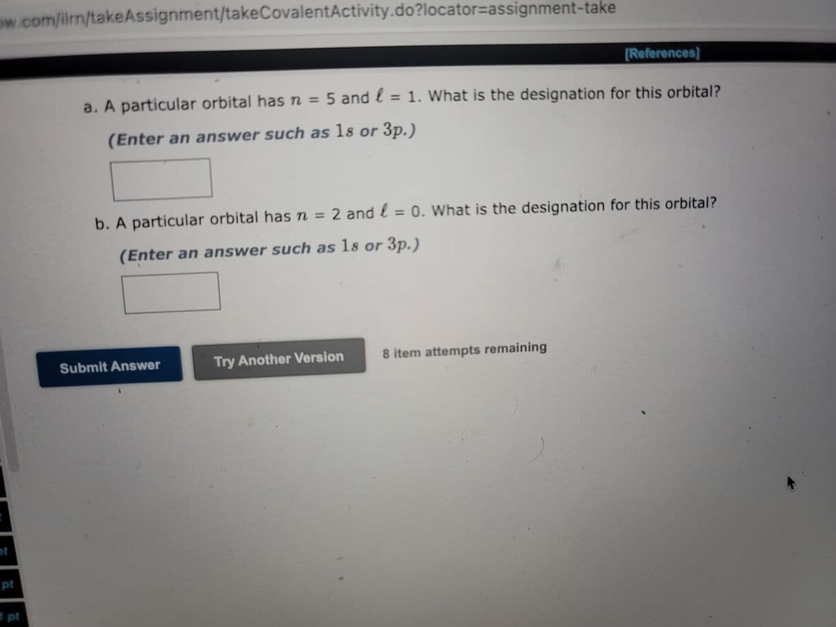 ow.com/ilrn/takeAssignment/takeCovalent Activity.do?locator-assignment-take
pt
1 pt
a. A particular orbital has n = 5 and
(Enter an answer such as 18 or 3p.)
Submit Answer
= 1. What is the designation for this orbital?
b. A particular orbital has n = 2 and = 0. What is the designation for this orbital?
(Enter an answer such as 18 or 3p.)
Try Another Version
[References]
8 item attempts remaining