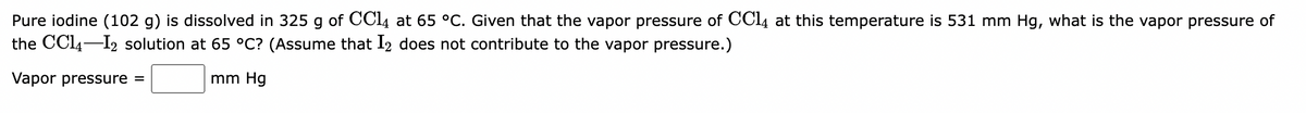 Pure iodine (102 g) is dissolved in 325 g of CCl4 at 65 °C. Given that the vapor pressure of CC14 at this temperature is 531 mm Hg, what is the vapor pressure of
the CC14-12 solution at 65 °C? (Assume that I2 does not contribute to the vapor pressure.)
Vapor pressure =
mm Hg