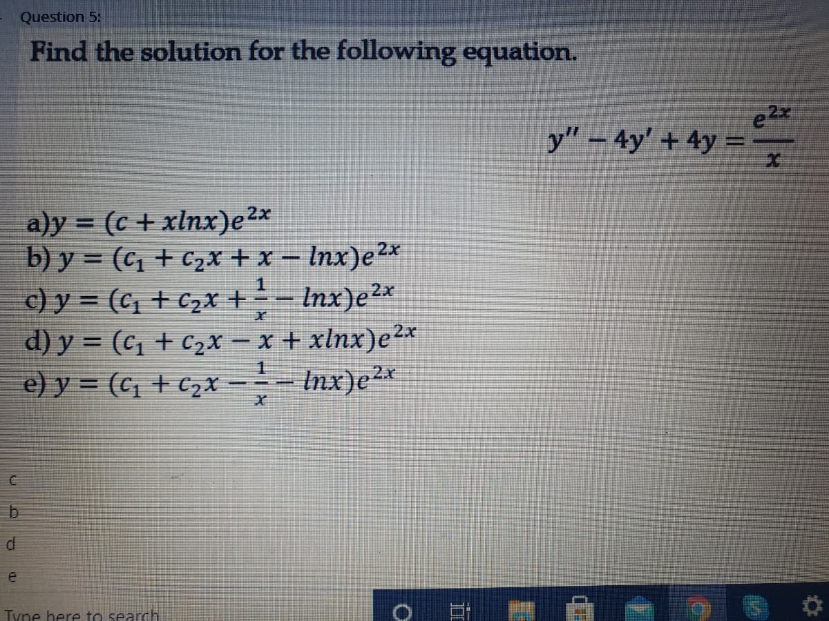 Question 5:
Find the solution for the following equation.
e2x
y" – 4y' + 4y =
%D
a)y = (c + xlnx)e2*
b) y = (c1 + c2x + x – Inx)e²x
c) y = (c1 + C2x +
d) y = (c1 + c2x – x + xlnx)e²*
e) y = (c1 + c2x
%3D
JI.
- Inx)e2x
=- Inx)e2x
e
Tyne here to search
