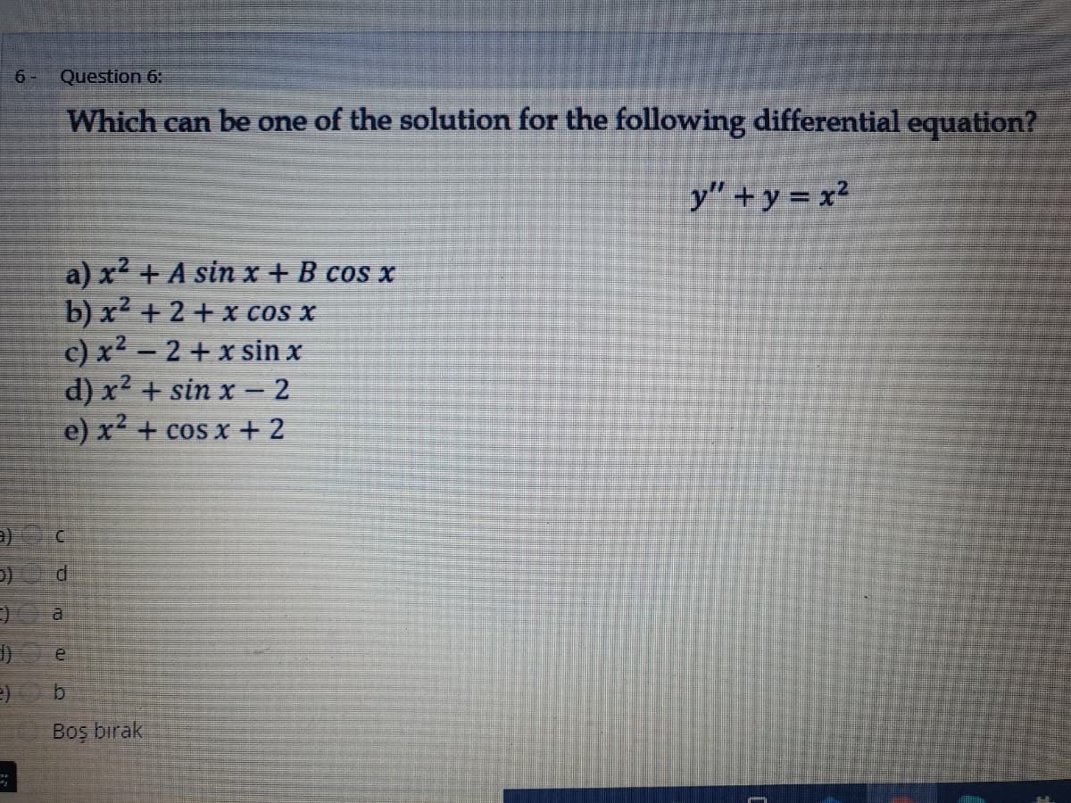 6 -
Question 6:
Which can be one of the solution for the following differential equation?
y" + y = x²
a) x² + A sin x +B cos x
b) x + 2 + x cOs x
c) x² – 2 + x sin x
d) x² + sin x – 2
e) x + cos x + 2
C.
Boş bırak
