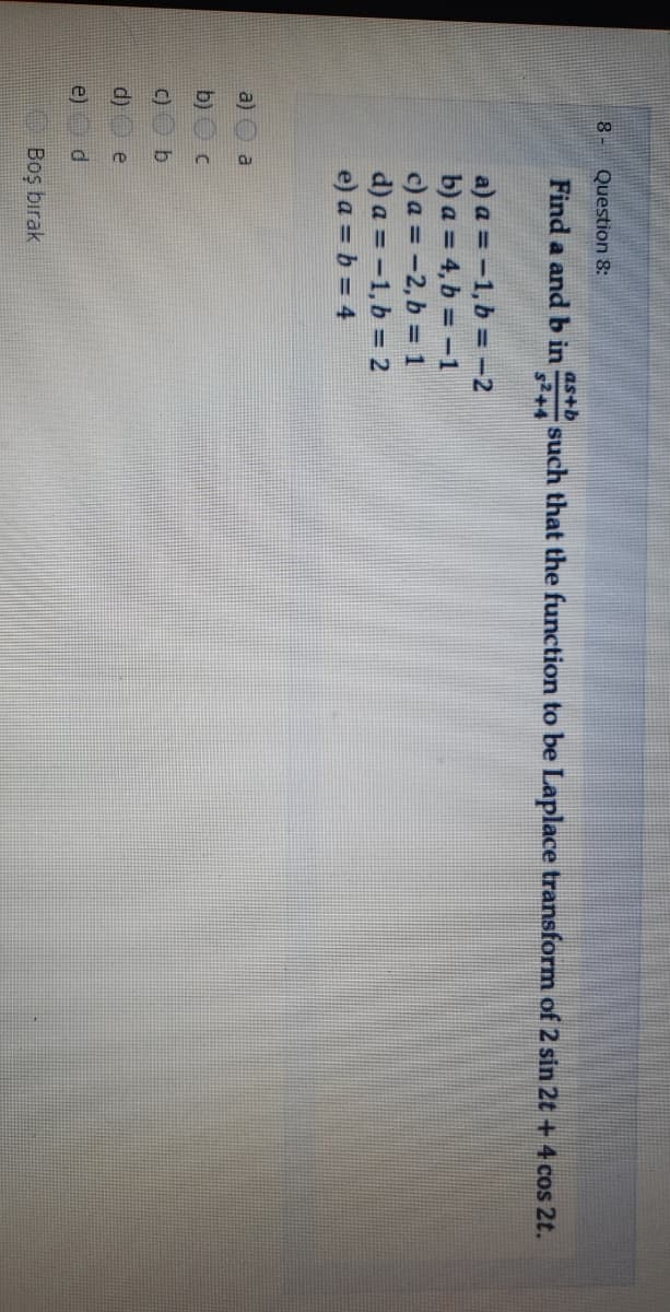 8- Question 8:
as+b
Find a and b in
such that the function to be Laplace transform of 2 sin 2t + 4 cos 2t.
$2+4
a) a = -1,b = -2
b) a = 4, b = -1
c) a = -2, b = 1
d) a = -1,b = 2
e) a = b = 4
a)
b)
C)
d)
e
e)
Boş bırak
