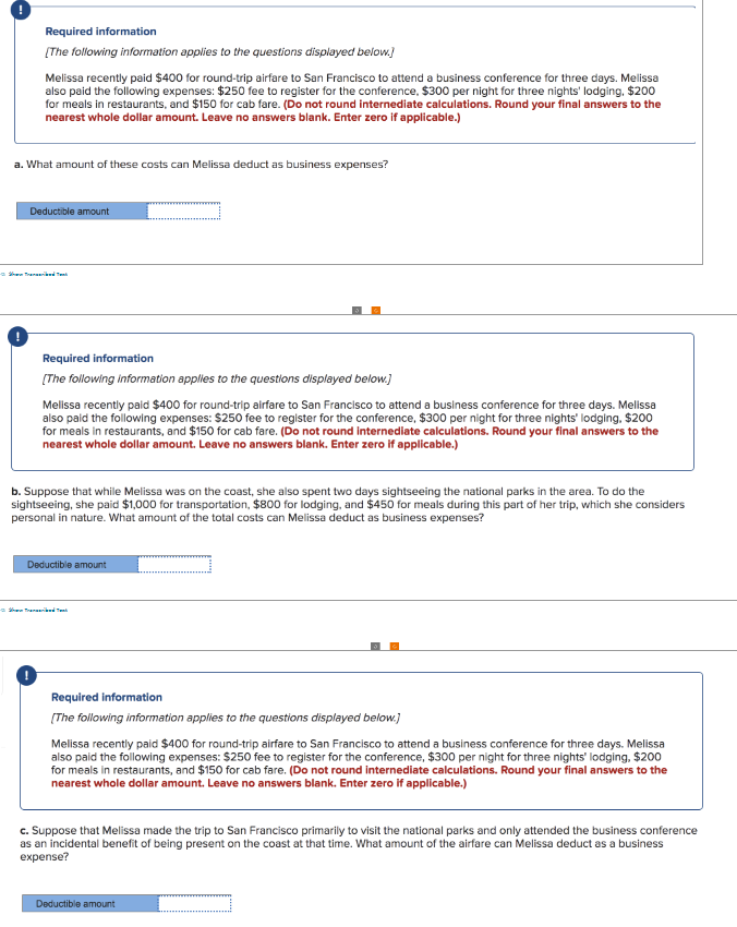 Required information
[The following information applies to the questions displayed below.]
Melissa recently paid $400 for round-trip airfare to San Francisco to attend a business conference for three days. Melissa
also paid the following expenses: $250 fee to register for the conference, $300 per night for three nights' lodging, $200
for meals in restaurants, and $150 for cab fare. (Do not round intermediate calculations. Round your final answers to the
nearest whole dollar amount. Leave no answers blank. Enter zero if applicable.)
a. What amount of these costs can Melissa deduct as business expenses?
Deductible amount
Ted Tent
Required information
[The following information applies to the questions displayed below.]
Melissa recently paid $400 for round-trip airfare to San Francisco to attend a business conference for three days. Melissa
also paid the following expenses: $250 fee to register for the conference, $300 per night for three nights' lodging, $200
for meals in restaurants, and $150 for cab fare. (Do not round internediate calculations. Round your final answers to the
nearest whole dollar amount. Leave no answers blank. Enter zero if applicable.)
b. Suppose that while Melissa was on the coast, she also spent two days sightseeing the national parks in the area. To do the
sightseeing, she paid $1,000 for transportation, $800 for lodging, and $450 for meals during this part of her trip, which she considers
personal in nature. What amount of the total costs can Melissa deduct as business expenses?
Deductible amount
ShowTransriked
Required information
[The following information applies to the questions displayed below.]
Melissa recently paid $400 for round-trip airfare to San Francisco to attend a business conference for three days. Melissa
also paid the following expenses: $250 fee to register for the conference, $300 per night for three nights' lodging, $200
for meals in restaurants, and $150 for cab fare. (Do not round internediate calculations. Round your final answers to the
nearest whole dollar amount. Leave no answers blank. Enter zero if applicable.)
c. Suppose that Melissa made the trip to San Francisco primarily to visit the national parks and only attended the business conference
as an incidental benefit of being present on the coast at that time. What amount of the airfare can Melissa deduct as a business
expense?
Deductible amount