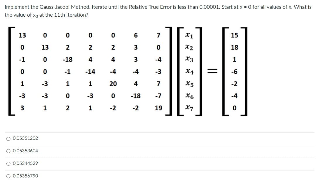 Implement the Gauss-Jacobi Method. Iterate until the Relative True Error is less than 0.00001. Start at x = 0 for all values of x. What is
the value of x3 at the 11th iteration?
13
7
X1
15
13
2
2
2
X2
18
-1
-18
4
4
-4
X3
1
-1
-14
-4
-4
-3
X4
-6
1
-3
1
20
4
7
X5
-2
-3
-3
-3
-18
-7
X6
-4
1
2
1
-2
-2
19
X7
O 0.05351202
O 0.05353604
O 0.05344529
O 0.05356790
