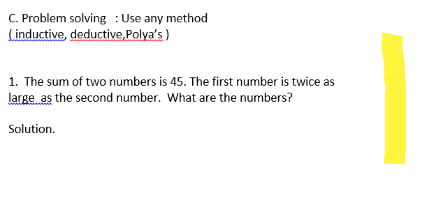 C. Problem solving Use any method
(inductive, deductive, Polya's)
1. The sum of two numbers is 45. The first number is twice as
large as the second number. What are the numbers?
Solution.