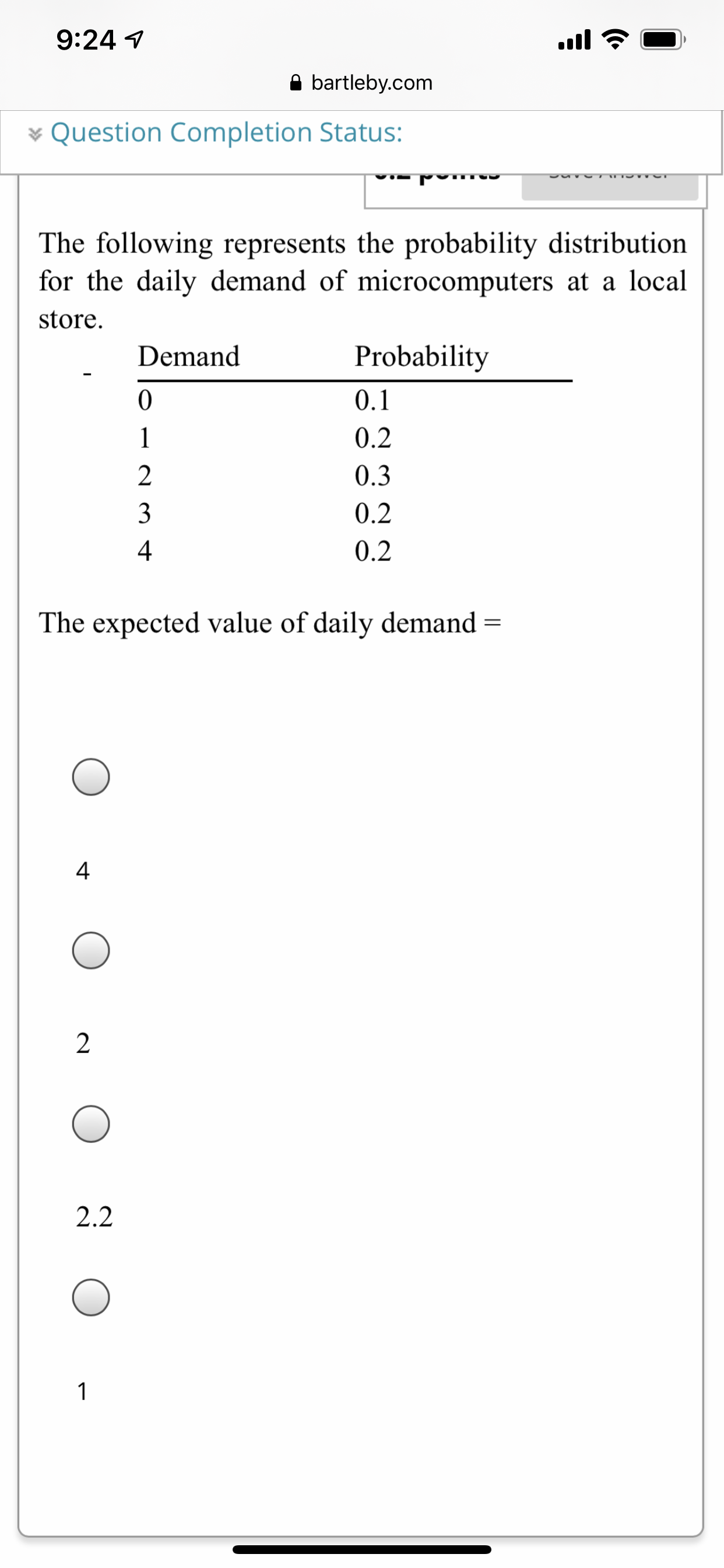 9:24 1
ull
A bartleby.com
* Question Completion Status:
The following represents the probability distribution
for the daily demand of microcomputers at a local
store.
Demand
Probability
0.1
1
0.2
2
0.3
3
0.2
4
0.2
The expected value of daily demand =
4
2
2.2
